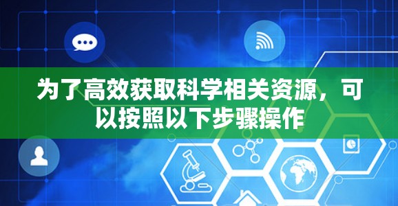 为了高效获取科学相关资源，可以按照以下步骤操作