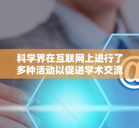 科学界在互联网上进行了多种活动以促进学术交流和合作。以下是当前的主要情况和活动 科学界在互联网上进行了多种活动以促进学术交流和合作。以下是当前的主要情况和活动