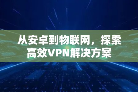 从安卓到物联网,探索高效VPN解决方案 从安卓到物联网,探索高效VPN解决方案
