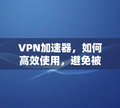 VPN加速器，如何高效使用，避免被误解