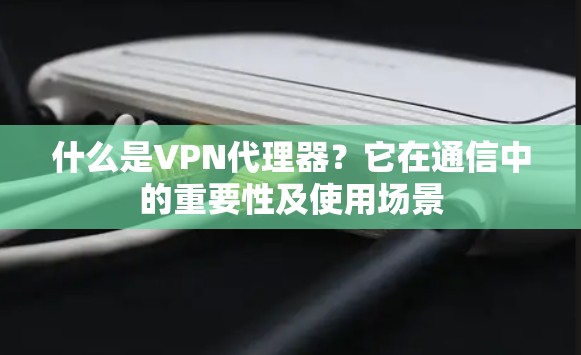 什么是VPN代理器?它在通信中的重要性及使用场景 什么是VPN代理器?它在通信中的重要性及使用场景