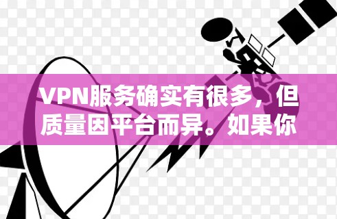 VPN服务确实有很多，但质量因平台而异。如果你需要稳定的VPN体验，可以考虑以下几点