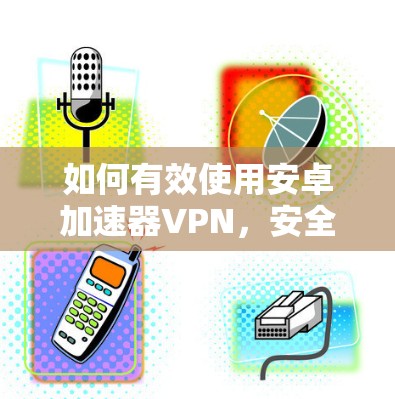 如何有效使用安卓加速器VPN,安全与效率的平衡 如何有效使用安卓加速器VPN,安全与效率的平衡