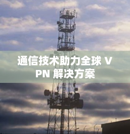 通信技术助力全球 VPN 解决方案 通信技术助力全球 VPN 解决方案