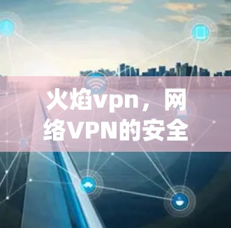 火焰vpn,网络VPN的安全守护之光 火焰vpn,网络VPN的安全守护之光