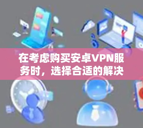 在考虑购买安卓VPN服务时，选择合适的解决方案需要综合考虑多种因素，包括需求、预算、网络环境以及具体的使用场景。以下是对不同服务类型和策略的详细分析