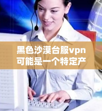黑色沙漠台服vpn可能是一个特定产品或品牌的名字，但缺乏足够的信息来确定其具体含义。以下是一些可能的解释和建议
