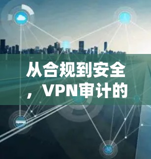从合规到安全,VPN审计的重要性与挑战 从合规到安全,VPN审计的重要性与挑战