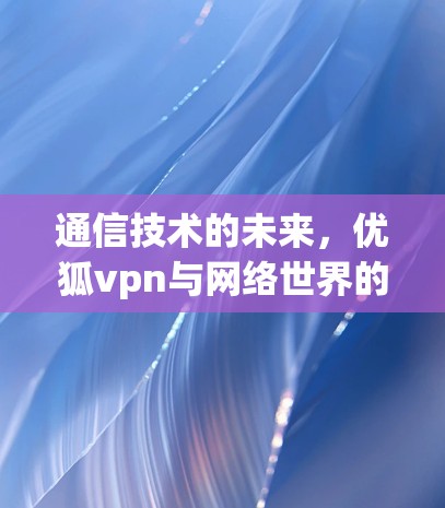 通信技术的未来，优狐vpn与网络世界的机遇与挑战