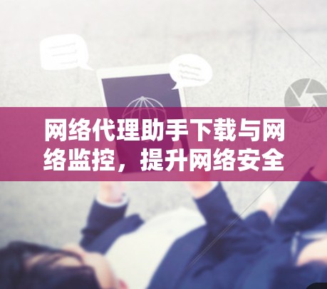 网络代理助手下载与网络监控，提升网络安全性的关键技术