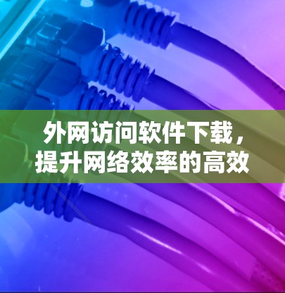 外网访问软件下载,提升网络效率的高效解决方案 外网访问软件下载,提升网络效率的高效解决方案