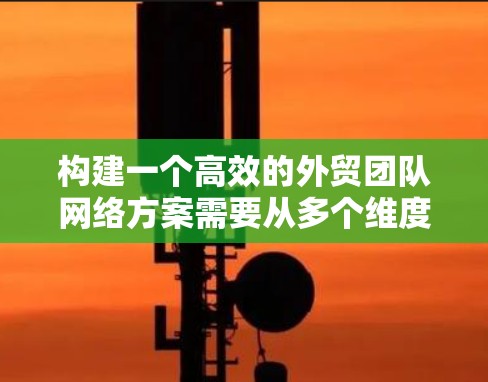 构建一个高效的外贸团队网络方案需要从多个维度进行全面规划。以下是一个结构化的网络方案建议，涵盖设计、推广、技术、运营和反馈等多个方面