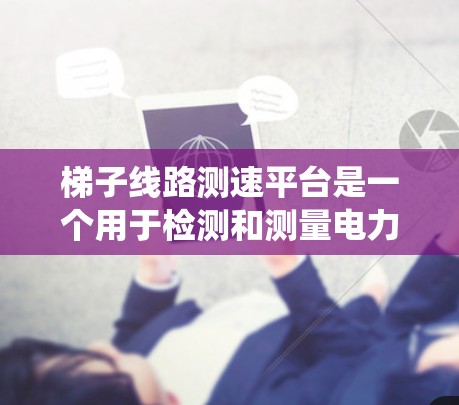 梯子线路测速平台是一个用于检测和测量电力系统中设备运行速度的设备或系统，通常基于专业传感器和数据处理技术。以下是对梯子线路测速平台的详细介绍