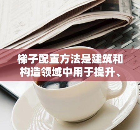 梯子配置方法是建筑和构造领域中用于提升、降低或调整结构的重要技术,尤其在高处或有安全限制的环境。以下是对其详细分析 梯子配置方法是建筑和构造领域中用于提升、降低或调整结构的重要技术,尤其在高处或有安全限制的环境。以下是对其详细分析