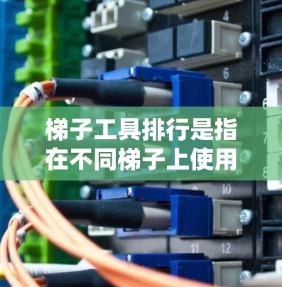 梯子工具排行是指在不同梯子上使用的工具及其分类，旨在帮助人们在各种梯子上使用工具时选择最适合的。以下是梯子工具排行的详细分类和标准