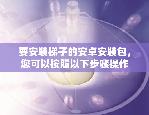 要安装梯子的安卓安装包,您可以按照以下步骤操作 要安装梯子的安卓安装包,您可以按照以下步骤操作
