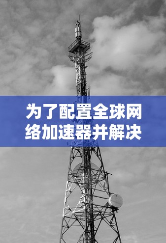 为了配置全球网络加速器并解决网络连接问题,您可以按照以下步骤操作 为了配置全球网络加速器并解决网络连接问题,您可以按照以下步骤操作