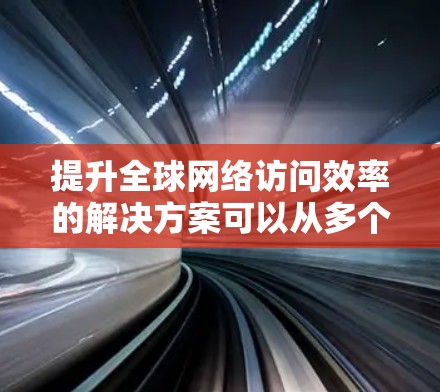 提升全球网络访问效率的解决方案可以从多个层面入手，包括优化网络连接速度、优化设备配置、采用先进技术以及优化网络架构等。以下是一些具体的步骤和方法