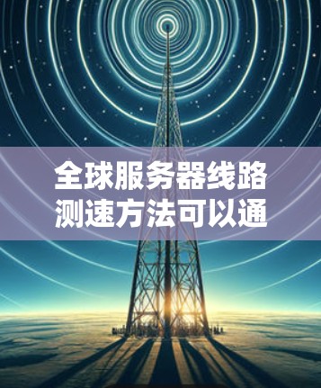 全球服务器线路测速方法可以通过多种技术手段进行评估,包括但不限于以下步骤 全球服务器线路测速方法可以通过多种技术手段进行评估,包括但不限于以下步骤