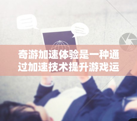 奇游加速体验是一种通过加速技术提升游戏运行效率或增强游戏体验的体验。以下是一个详细且结构化的解释 奇游加速体验是一种通过加速技术提升游戏运行效率或增强游戏体验的体验。以下是一个详细且结构化的解释