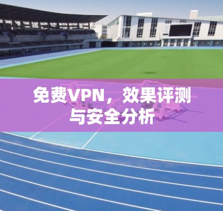 免费VPN,效果评测与安全分析
