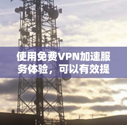 使用免费VPN加速服务体验,可以有效提升视频下载速度和观看体验,但需要仔细规划和操作。以下是一步步的指南