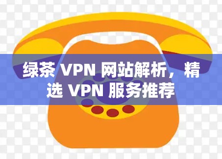 绿茶 VPN 网站解析,精选 VPN 服务推荐 绿茶 VPN 网站解析,精选 VPN 服务推荐