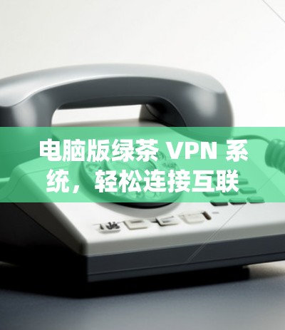电脑版绿茶 VPN 系统，轻松连接互联网的高效选择